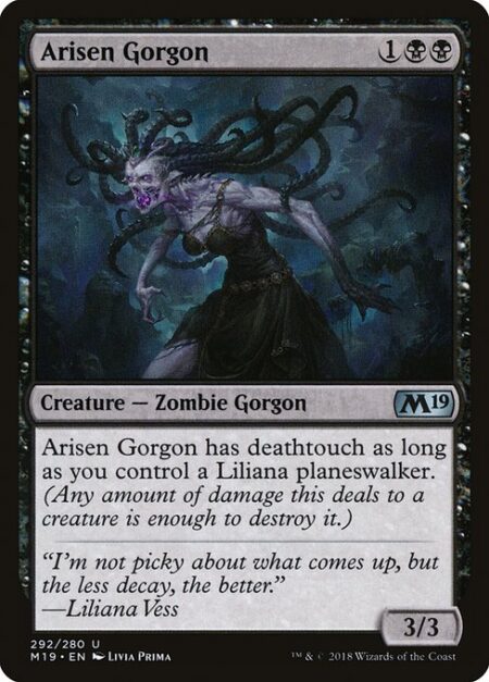 Arisen Gorgon - Arisen Gorgon has deathtouch as long as you control a Liliana planeswalker. (Any amount of damage this deals to a creature is enough to destroy it.)