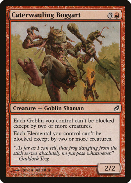 Caterwauling Boggart - Goblins you control and Elementals you control have menace. (They can't be blocked except by two or more creatures.)