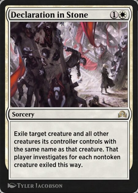 Declaration in Stone - Exile target creature and all other creatures its controller controls with the same name as that creature. That player investigates for each nontoken creature exiled this way.
