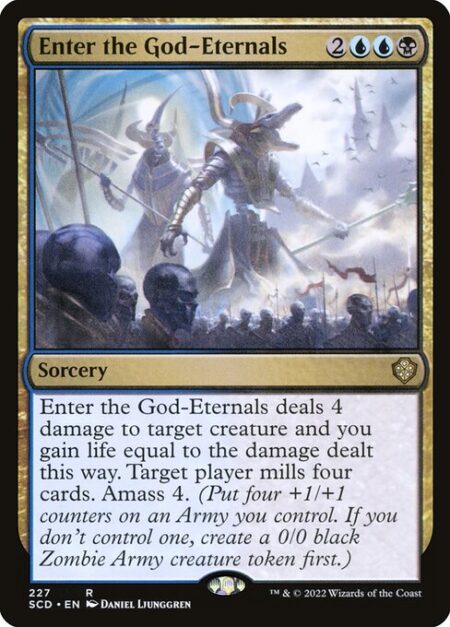 Enter the God-Eternals - Enter the God-Eternals deals 4 damage to target creature and you gain life equal to the damage dealt this way. Target player mills four cards. Amass Zombies 4. (Put four +1/+1 counters on an Army you control. It's also a Zombie. If you don't control an Army