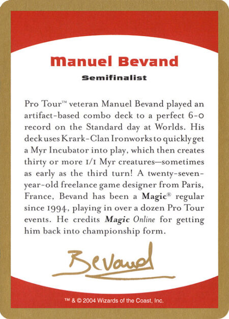 Manuel Bevand Bio - Pro Tour™ veteran Manuel Bevand played an artifact-based combo deck to a perfect 6-0 record on the Standard day at Worlds. His deck uses Krark-Clan Ironworks to quickly get a Myr Incubator into play