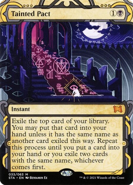 Tainted Pact - Exile the top card of your library. You may put that card into your hand unless it has the same name as another card exiled this way. Repeat this process until you put a card into your hand or you exile two cards with the same name