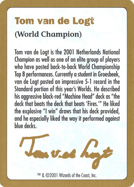 Tom van de Logt Bio (2001) - Tom van de Logt is the 2001 Netherlands National Champion as well as one of an elite group of players who have posted back-to-back World Championship Top 8 performances. Currently a student in Groesbeek