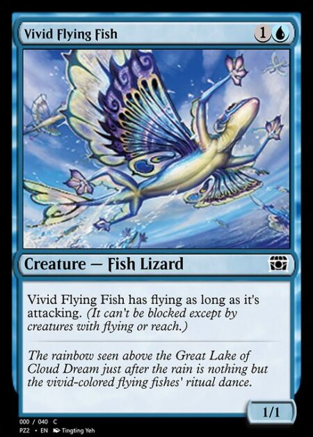 Vivid Flying Fish - Vivid Flying Fish has flying as long as it's attacking. (It can't be blocked except by creatures with flying or reach.)