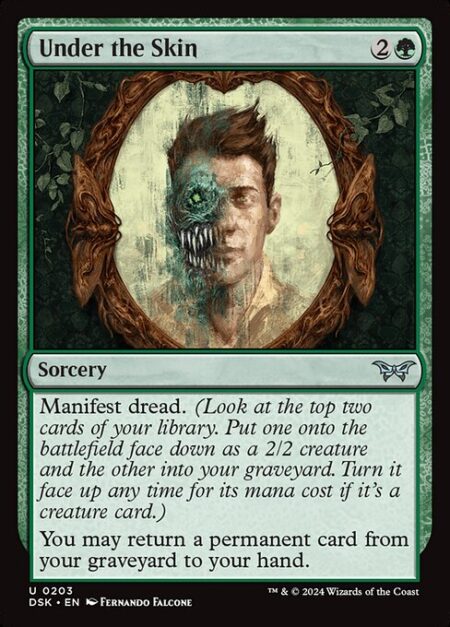 Under the Skin - Manifest dread. (Look at the top two cards of your library. Put one onto the battlefield face down as a 2/2 creature and the other into your graveyard. Turn it face up any time for its mana cost if it's a creature card.)