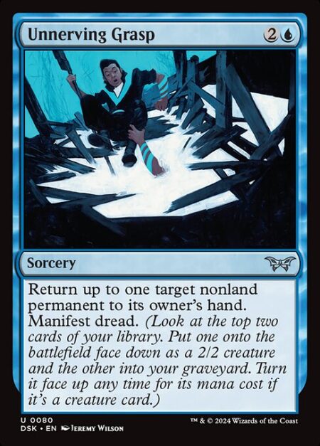 Unnerving Grasp - Return up to one target nonland permanent to its owner's hand. Manifest dread. (Look at the top two cards of your library. Put one onto the battlefield face down as a 2/2 creature and the other into your graveyard. Turn it face up any time for its mana cost if it's a creature card.)