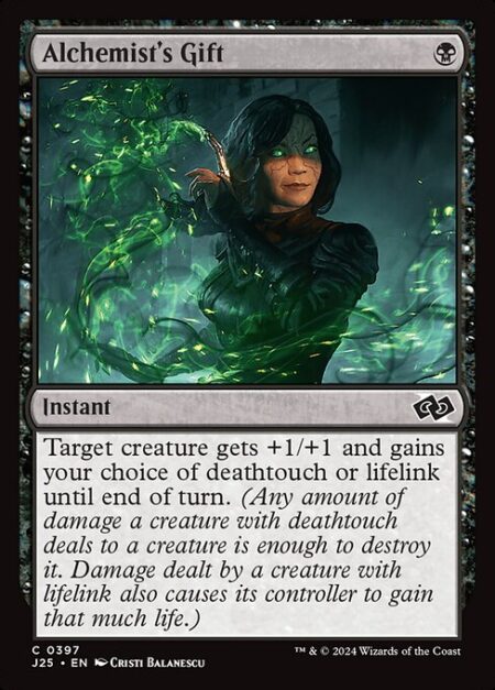 Alchemist's Gift - Target creature gets +1/+1 and gains your choice of deathtouch or lifelink until end of turn. (Any amount of damage a creature with deathtouch deals to a creature is enough to destroy it. Damage dealt by a creature with lifelink also causes its controller to gain that much life.)