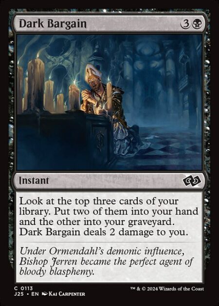 Dark Bargain - Look at the top three cards of your library. Put two of them into your hand and the other into your graveyard. Dark Bargain deals 2 damage to you.